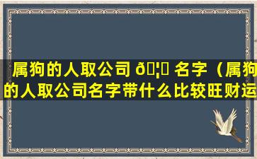 属狗的人取公司 🦄 名字（属狗的人取公司名字带什么比较旺财运）